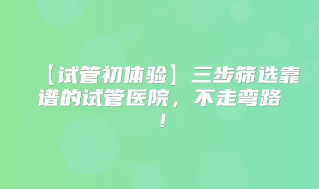 【试管初体验】三步筛选靠谱的试管医院，不走弯路！