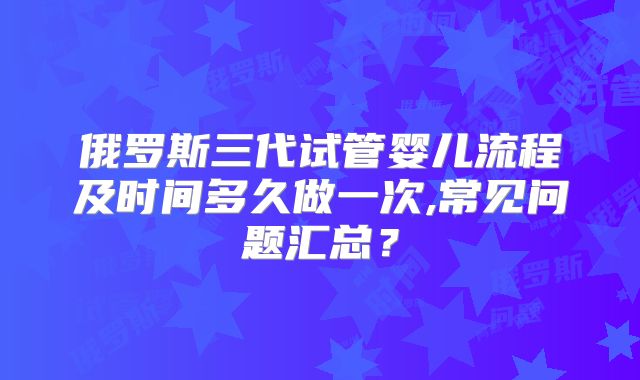 俄罗斯三代试管婴儿流程及时间多久做一次,常见问题汇总？