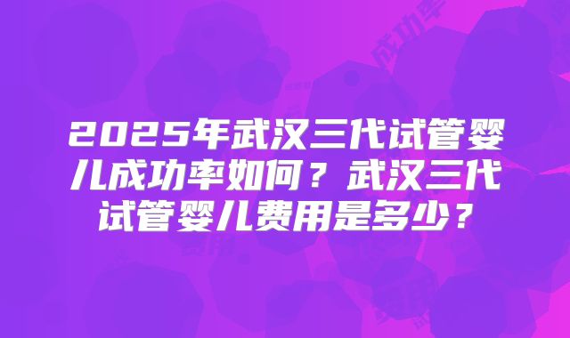 2025年武汉三代试管婴儿成功率如何？武汉三代试管婴儿费用是多少？