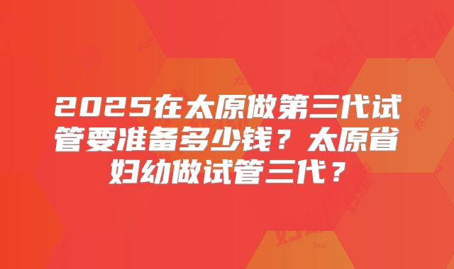 2025在太原做第三代试管要准备多少钱？太原省妇幼做试管三代？