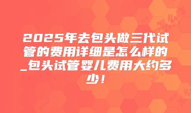 2025年去包头做三代试管的费用详细是怎么样的_包头试管婴儿费用大约多少！