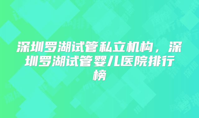 深圳罗湖试管私立机构，深圳罗湖试管婴儿医院排行榜