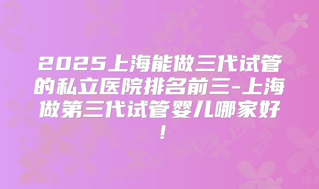 2025上海能做三代试管的私立医院排名前三-上海做第三代试管婴儿哪家好！