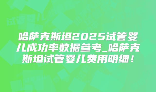 哈萨克斯坦2025试管婴儿成功率数据参考_哈萨克斯坦试管婴儿费用明细！