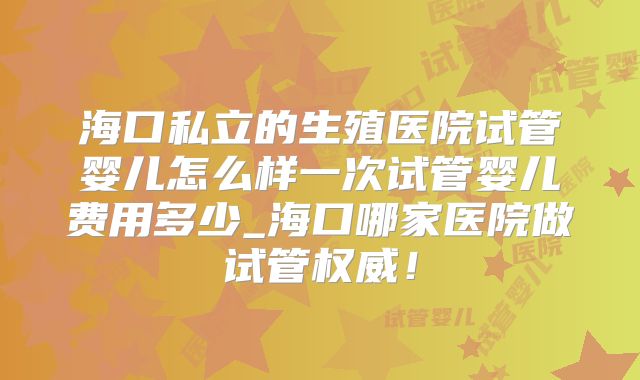 海口私立的生殖医院试管婴儿怎么样一次试管婴儿费用多少_海口哪家医院做试管权威！