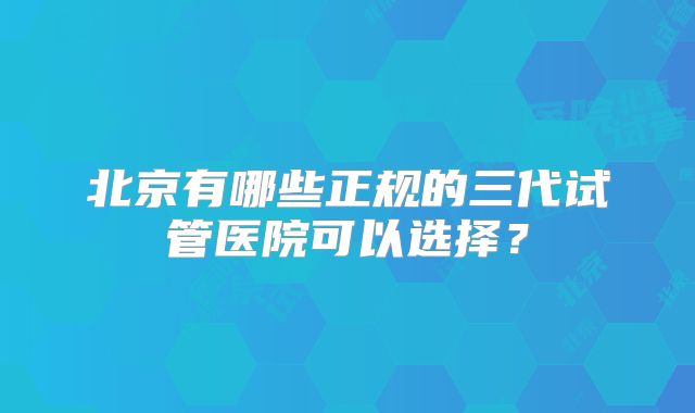 北京有哪些正规的三代试管医院可以选择？