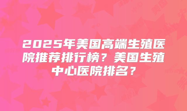 2025年美国高端生殖医院推荐排行榜?美国生殖中心医院排名?
