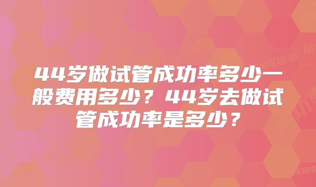 44岁做试管成功率多少一般费用多少？44岁去做试管成功率是多少？