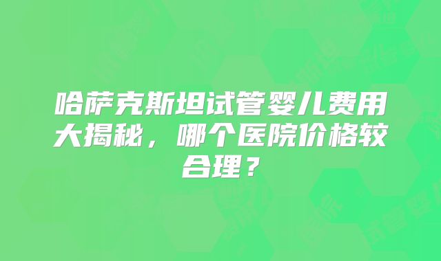 哈萨克斯坦试管婴儿费用大揭秘，哪个医院价格较合理？
