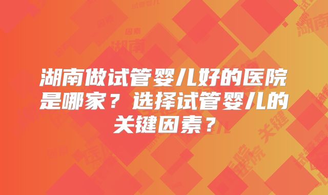 湖南做试管婴儿好的医院是哪家？选择试管婴儿的关键因素？