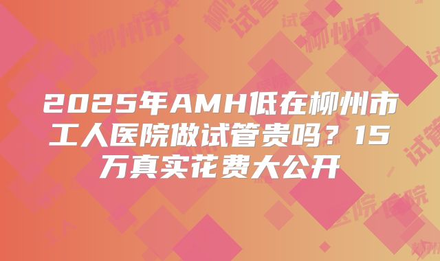 2025年AMH低在柳州市工人医院做试管贵吗？15万真实花费大公开