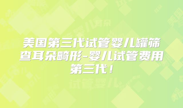美国第三代试管婴儿罐筛查耳朵畸形-婴儿试管费用第三代！