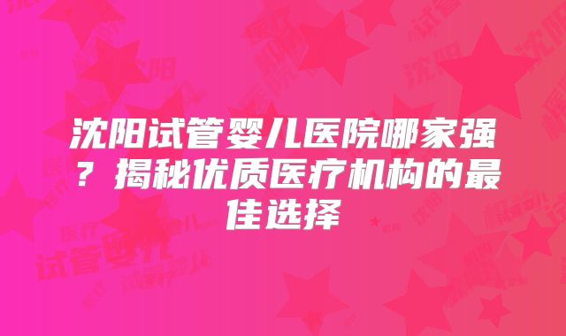 沈阳试管婴儿医院哪家强？揭秘优质医疗机构的最佳选择