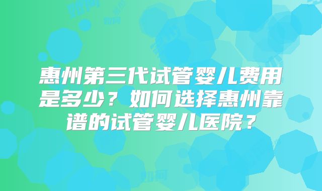 惠州第三代试管婴儿费用是多少？如何选择惠州靠谱的试管婴儿医院？