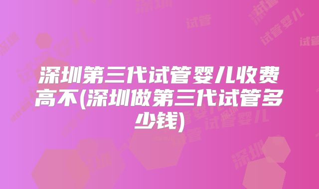 深圳第三代试管婴儿收费高不(深圳做第三代试管多少钱)