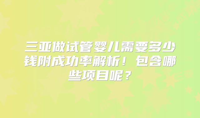 三亚做试管婴儿需要多少钱附成功率解析!包含哪些项目呢?