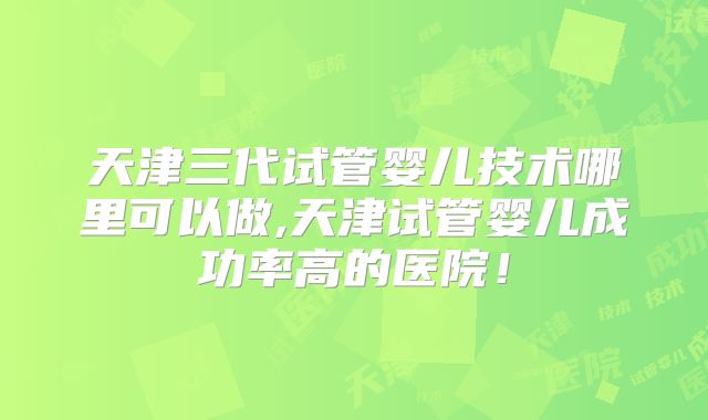 天津三代试管婴儿技术哪里可以做,天津试管婴儿成功率高的医院！
