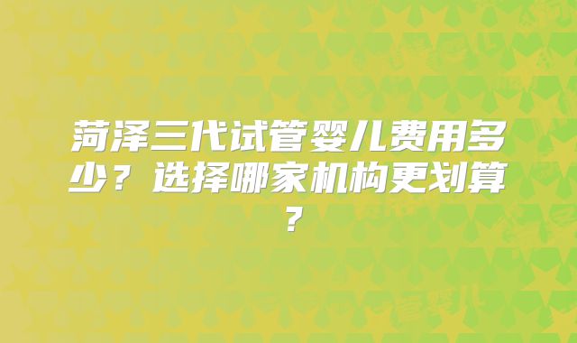 菏泽三代试管婴儿费用多少？选择哪家机构更划算？