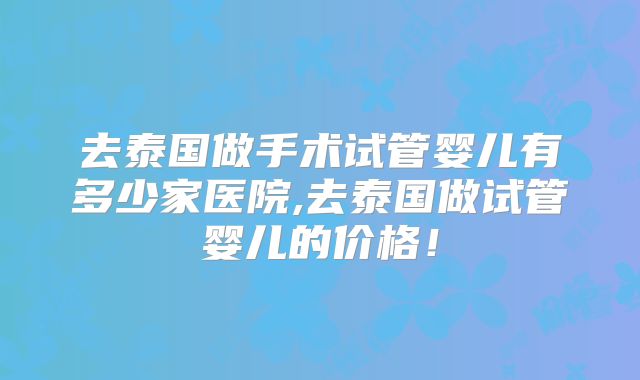 去泰国做手术试管婴儿有多少家医院,去泰国做试管婴儿的价格!