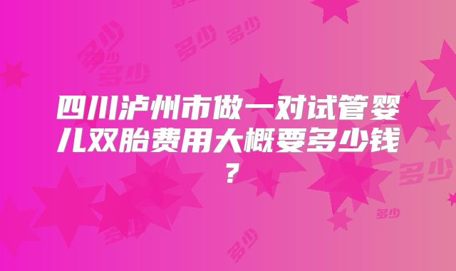 四川泸州市做一对试管婴儿双胎费用大概要多少钱?
