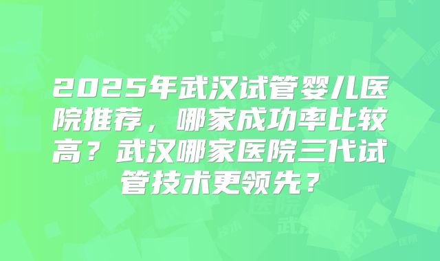 2025年武汉试管婴儿医院推荐，哪家成功率比较高？武汉哪家医院三代试管技术更领先？