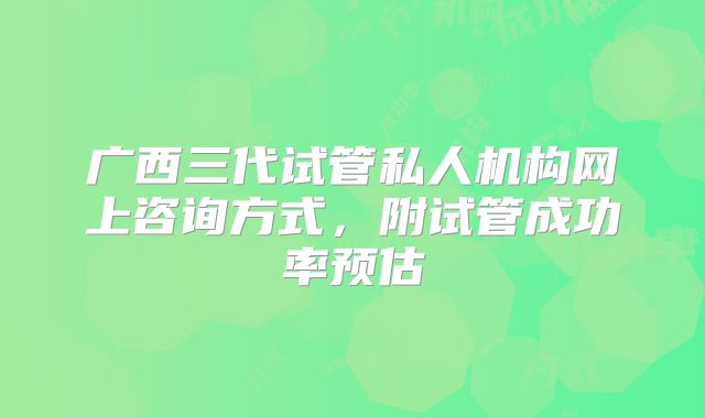 广西三代试管私人机构网上咨询方式，附试管成功率预估