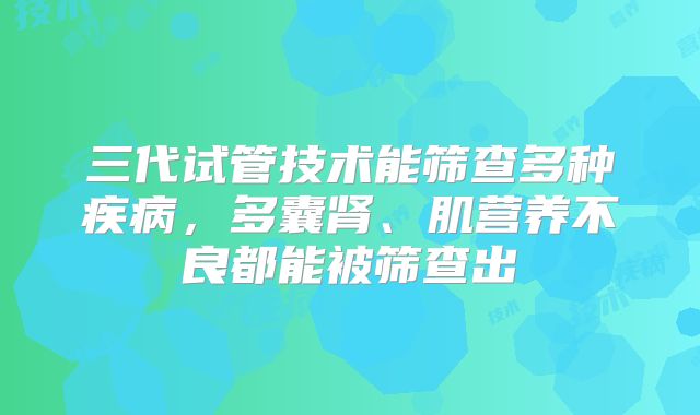 三代试管技术能筛查多种疾病，多囊肾、肌营养不良都能被筛查出