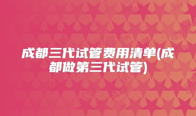 成都三代试管费用清单(成都做第三代试管)