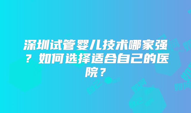 深圳试管婴儿技术哪家强？如何选择适合自己的医院？