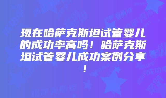 现在哈萨克斯坦试管婴儿的成功率高吗!哈萨克斯坦试管婴儿成功案例分享!
