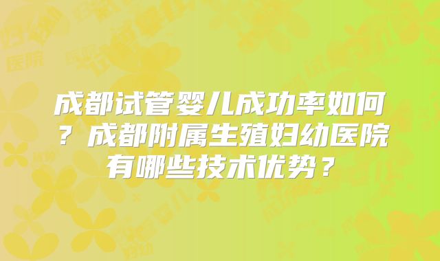 成都试管婴儿成功率如何？成都附属生殖妇幼医院有哪些技术优势？