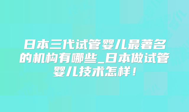 日本三代试管婴儿最著名的机构有哪些_日本做试管婴儿技术怎样！