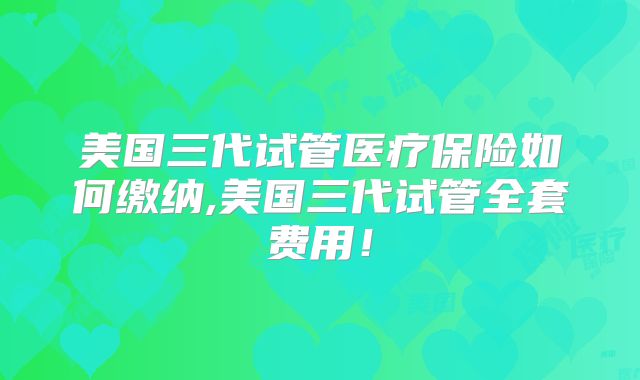 美国三代试管医疗保险如何缴纳,美国三代试管全套费用！