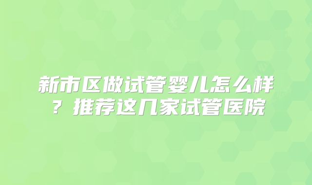新市区做试管婴儿怎么样？推荐这几家试管医院