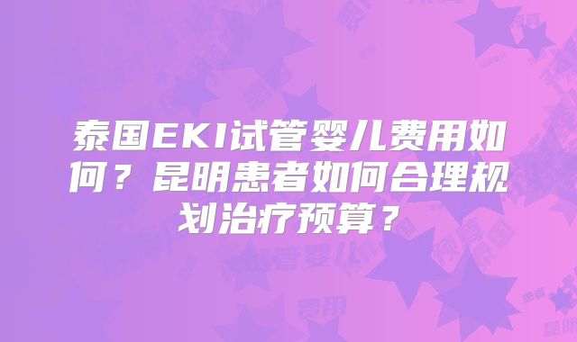 泰国EKI试管婴儿费用如何？昆明患者如何合理规划治疗预算？