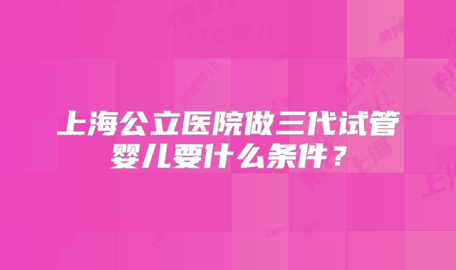 上海公立医院做三代试管婴儿要什么条件？