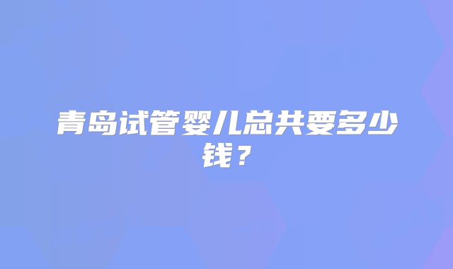 青岛试管婴儿总共要多少钱？