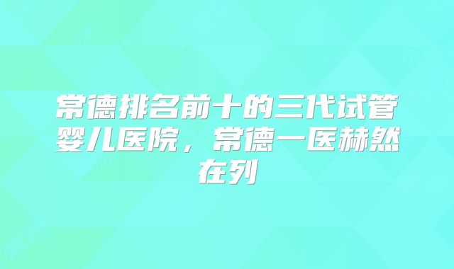 常德排名前十的三代试管婴儿医院，常德一医赫然在列