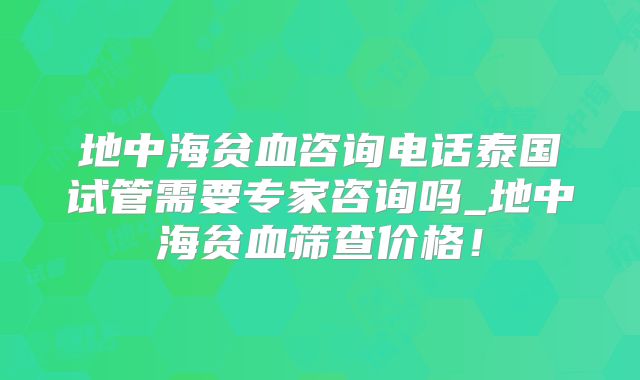地中海贫血咨询电话泰国试管需要专家咨询吗_地中海贫血筛查价格！