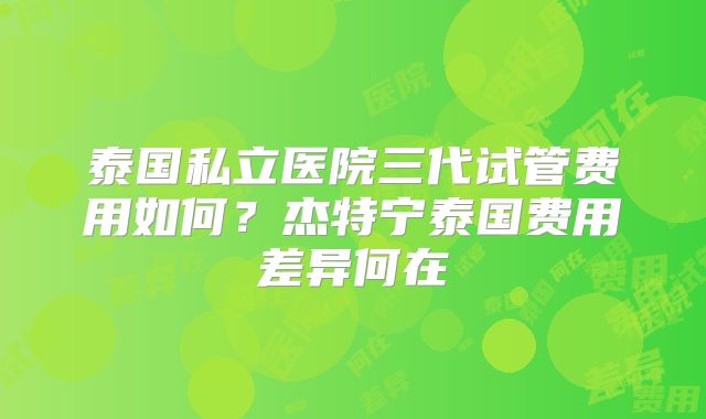 泰国私立医院三代试管费用如何？杰特宁泰国费用差异何在