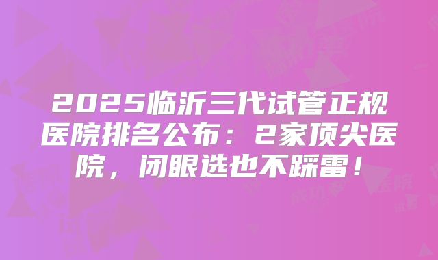 2025临沂三代试管正规医院排名公布：2家顶尖医院，闭眼选也不踩雷！