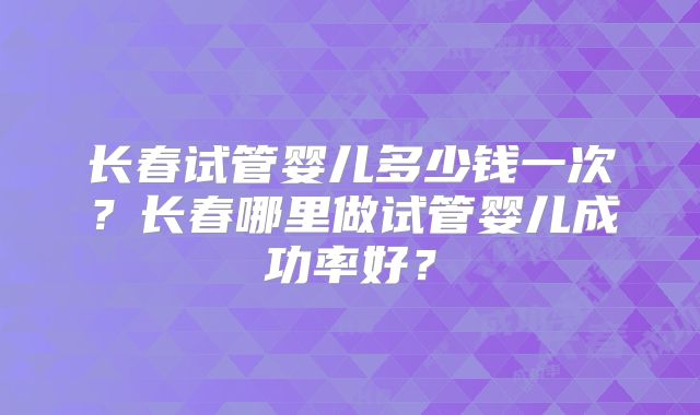 长春试管婴儿多少钱一次?长春哪里做试管婴儿成功率好?