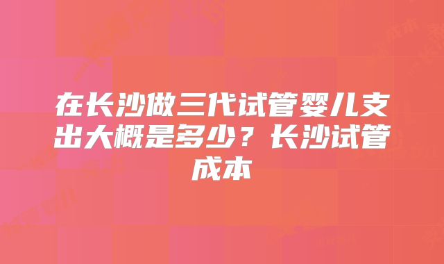 在长沙做三代试管婴儿支出大概是多少？长沙试管成本