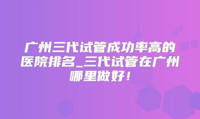广州三代试管成功率高的医院排名_三代试管在广州哪里做好！