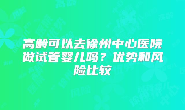 高龄可以去徐州中心医院做试管婴儿吗？优势和风险比较