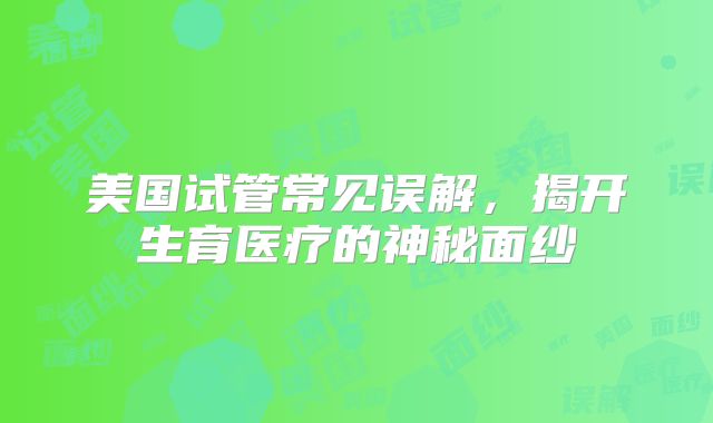 美国试管常见误解，揭开生育医疗的神秘面纱