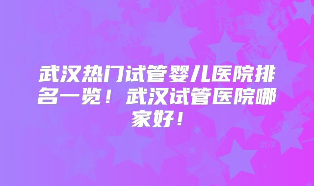 武汉热门试管婴儿医院排名一览！武汉试管医院哪家好！