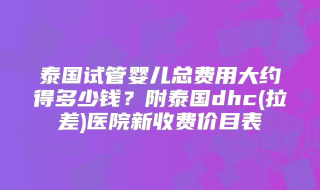 泰国试管婴儿总费用大约得多少钱？附泰国dhc(拉差)医院新收费价目表