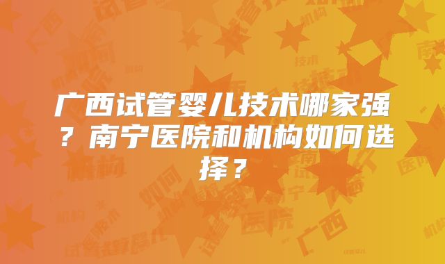广西试管婴儿技术哪家强？南宁医院和机构如何选择？