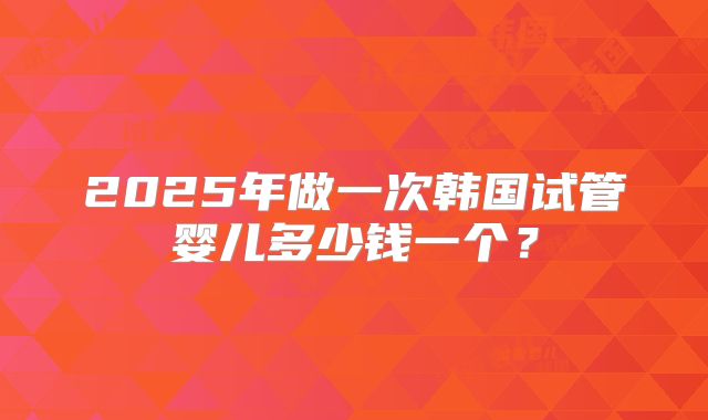 2025年做一次韩国试管婴儿多少钱一个？